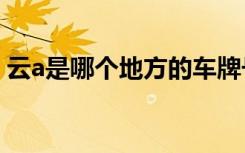 云a是哪个地方的车牌号 云A是哪里的车牌号