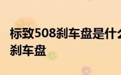 标致508刹车盘是什么牌子的 标致508多久换刹车盘