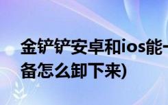 金铲铲安卓和ios能一起玩吗 (金铲铲之战装备怎么卸下来)