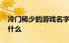 冷门稀少的游戏名字 冷门稀少的游戏名字有什么