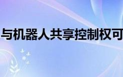 与机器人共享控制权可以使制造更安全更高效