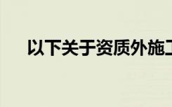 以下关于资质外施工企业的说法不正确
