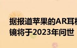 据报道苹果的AR耳机将于2022年问世 其眼镜将于2023年问世