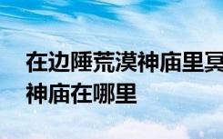 在边陲荒漠神庙里冥想视频 光遇边陲荒漠的神庙在哪里