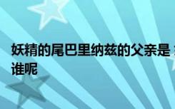 妖精的尾巴里纳兹的父亲是 妖精的尾巴里纳兹的父亲到底是谁呢