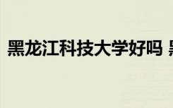 黑龙江科技大学好吗 黑龙江科技大学的简介