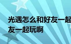 光遇怎么和好友一起玩啊手游 光遇怎么和好友一起玩啊