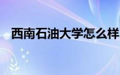 西南石油大学怎么样 西南石油大学好不好