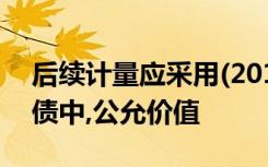 后续计量应采用(2012年)下列各项资产、负债中,公允价值