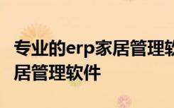 专业的erp家居管理软件解决方案 推荐一款家居管理软件