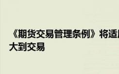 《期货交易管理条例》将适用范围从原来的商品期货交易扩大到交易