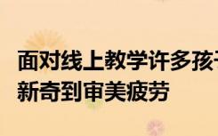 面对线上教学许多孩子都是从不适应到适应从新奇到审美疲劳