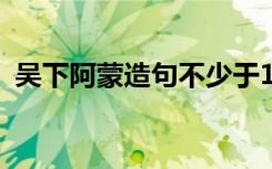 吴下阿蒙造句不少于150个字 吴下阿蒙造句