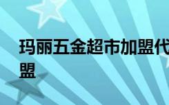 玛丽五金超市加盟代理 玛丽家居超市怎样加盟