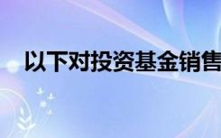 以下对投资基金销售业务的描述是正确的
