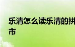 乐清怎么读乐清的拼音是什么 乐清属于哪个市