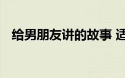 给男朋友讲的故事 适合给男朋友讲的故事