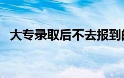 大专录取后不去报到的后果（不去会怎样）