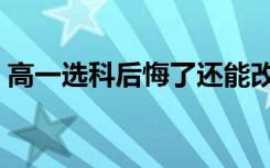 高一选科后悔了还能改吗（可以更换科目吗）