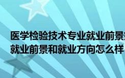 医学检验技术专业就业前景如何?（2022医学检验技术专业就业前景和就业方向怎么样）