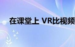 在课堂上 VR比视频和教科书更具吸引力