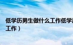 低学历男生做什么工作低学历能做什么（低学历男生做什么工作）