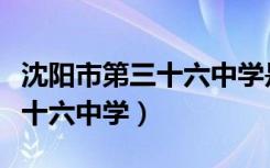 沈阳市第三十六中学是省重点吗（沈阳市第三十六中学）