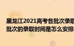 黑龙江2021高考各批次录取时间（2022黑龙江高考体育类批次的录取时间是怎么安排的）