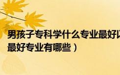 男孩子专科学什么专业最好以后有发展（2022男生专科十大最好专业有哪些）