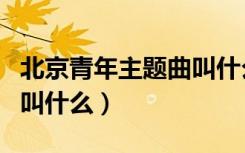 北京青年主题曲叫什么名字（北京青年主题曲叫什么）