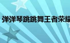 弹弹琴跳跳舞王者荣耀台词（弹弹琴恋恋爱）