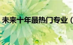 未来十年最热门专业（十大赚钱行业有哪些）
