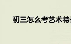 初三怎么考艺术特长生（有什么要求）