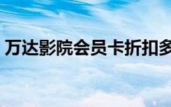 万达影院会员卡折扣多少（万达影院会员卡）
