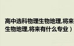 高中选科物理生物地理,将来有什么专业可选（高中选科物理生物地理,将来有什么专业）