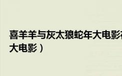 喜羊羊与灰太狼蛇年大电影在线观看（喜羊羊与灰太狼蛇年大电影）