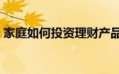 家庭如何投资理财产品（家庭如何投资理财）