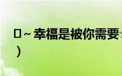♛～幸福是被你需要☆（幸福是被你需要歌词）