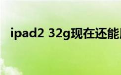 ipad2 32g现在还能用么（ipad2 32nm）