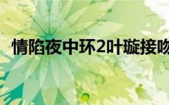 情陷夜中环2叶璇接吻（情陷夜中环2叶璇）