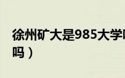 徐州矿大是985大学吗（徐州矿大是985大学吗）
