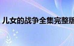 儿女的战争全集完整版（儿女的战争片尾曲）