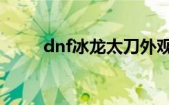 dnf冰龙太刀外观（dnf冰龙太刀）