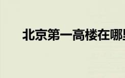北京第一高楼在哪里（北京第一高楼）