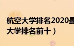 航空大学排名2020最新排名（2022中国航空大学排名前十）