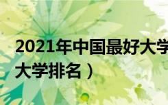 2021年中国最好大学排名（2021年中国最好大学排名）