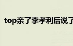 top亲了李孝利后说了什么（top亲李孝利）