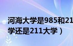 河海大学是985和211吗（河海大学是985大学还是211大学）