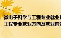 微电子科学与工程专业就业前景及薪酬（2022微电子科学与工程专业就业方向及就业前景怎么样）