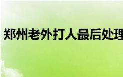 郑州老外打人最后处理结果（郑州老外打人）